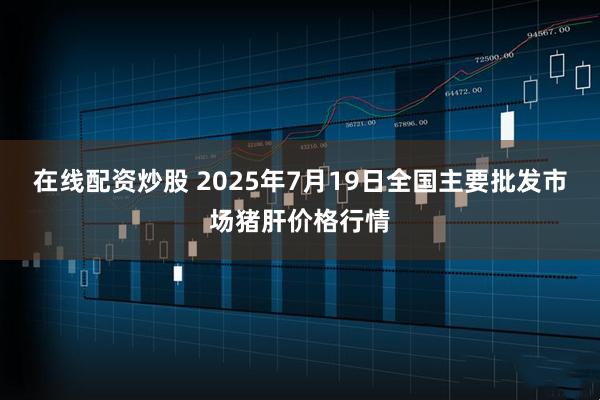 在线配资炒股 2025年7月19日全国主要批发市场猪肝价格行情