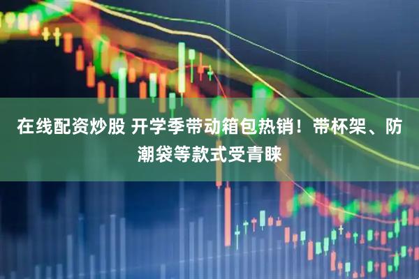 在线配资炒股 开学季带动箱包热销！带杯架、防潮袋等款式受青睐