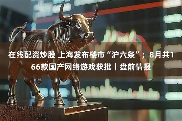 在线配资炒股 上海发布楼市“沪六条”；8月共166款国产网络游戏获批丨盘前情报