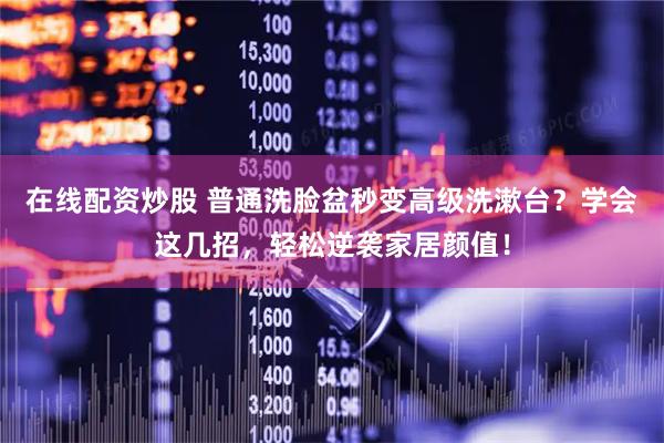 在线配资炒股 普通洗脸盆秒变高级洗漱台？学会这几招，轻松逆袭家居颜值！