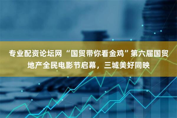 专业配资论坛网 “国贸带你看金鸡”第六届国贸地产全民电影节启幕，三城美好同映