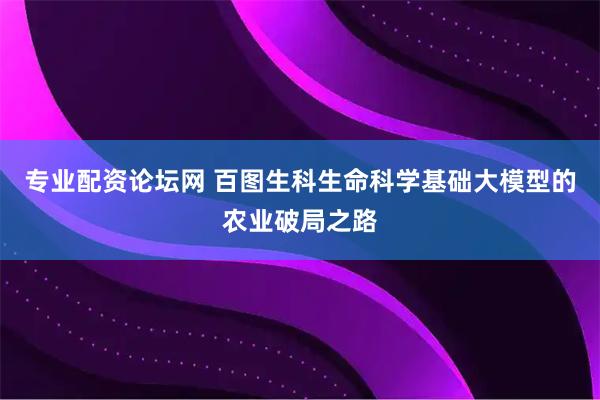 专业配资论坛网 百图生科生命科学基础大模型的农业破局之路