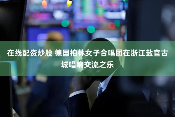 在线配资炒股 德国柏林女子合唱团在浙江盐官古城唱响交流之乐