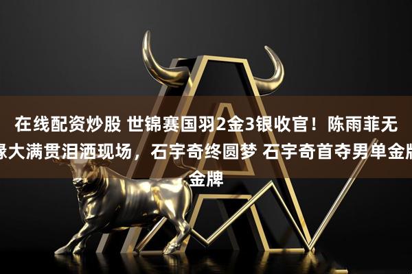 在线配资炒股 世锦赛国羽2金3银收官！陈雨菲无缘大满贯泪洒现场，石宇奇终圆梦 石宇奇首夺男单金牌