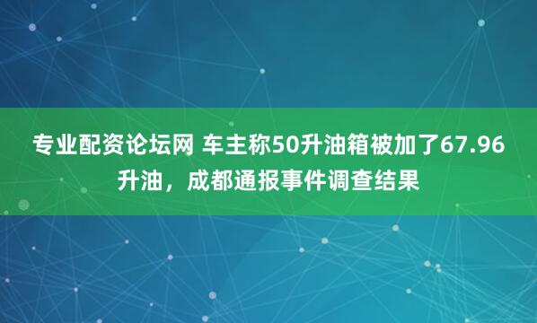 专业配资论坛网 车主称50升油箱被加了67.96升油，成都通报事件调查结果