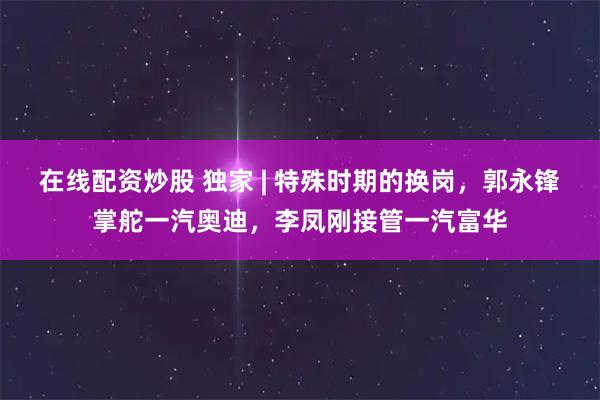 在线配资炒股 独家 | 特殊时期的换岗，郭永锋掌舵一汽奥迪，李凤刚接管一汽富华