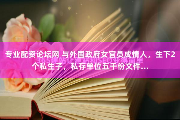 专业配资论坛网 与外国政府女官员成情人，生下2个私生子，私存单位五千份文件...