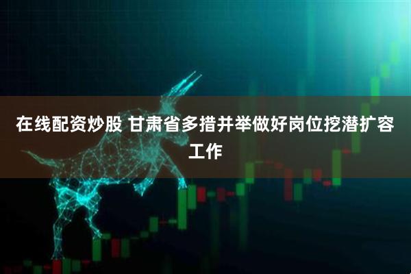 在线配资炒股 甘肃省多措并举做好岗位挖潜扩容工作