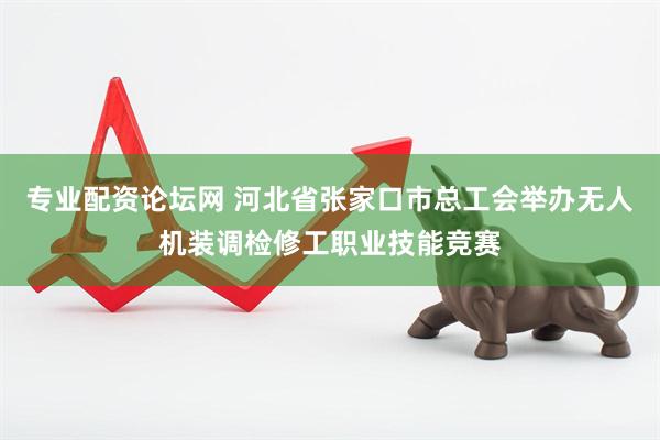 专业配资论坛网 河北省张家口市总工会举办无人机装调检修工职业技能竞赛