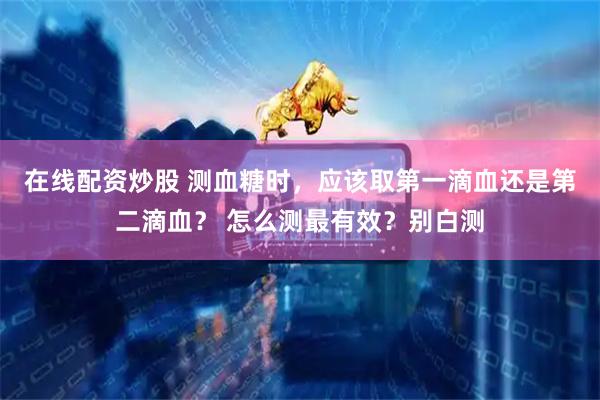 在线配资炒股 测血糖时，应该取第一滴血还是第二滴血？ 怎么测最有效？别白测