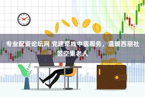 专业配资论坛网 党建牵线中医服务，温暖西丽社区空巢老人