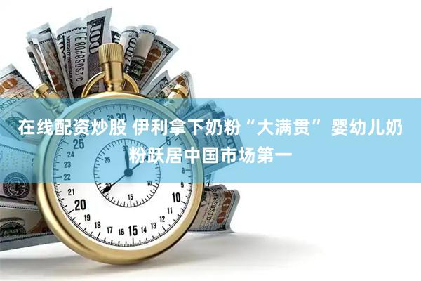 在线配资炒股 伊利拿下奶粉“大满贯” 婴幼儿奶粉跃居中国市场第一