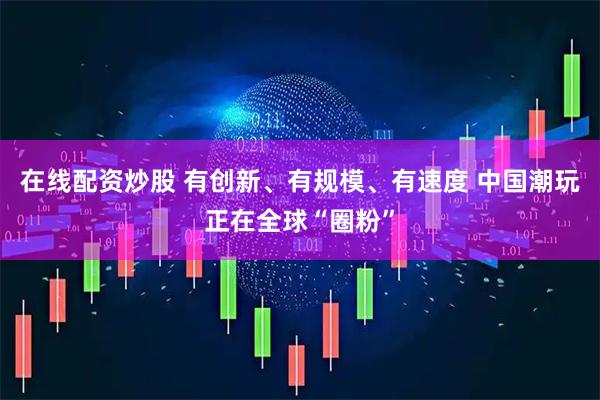 在线配资炒股 有创新、有规模、有速度 中国潮玩正在全球“圈粉”