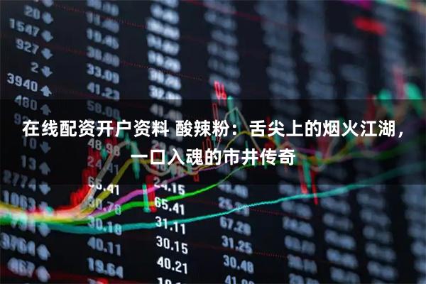 在线配资开户资料 酸辣粉：舌尖上的烟火江湖，一口入魂的市井传奇