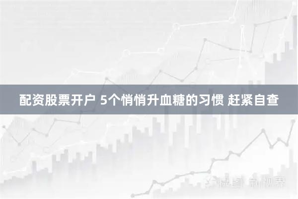 配资股票开户 5个悄悄升血糖的习惯 赶紧自查