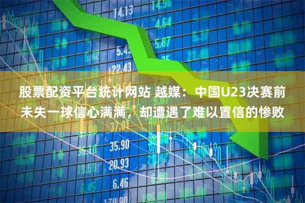 股票配资平台统计网站 越媒：中国U23决赛前未失一球信心满满，却遭遇了难以置信的惨败