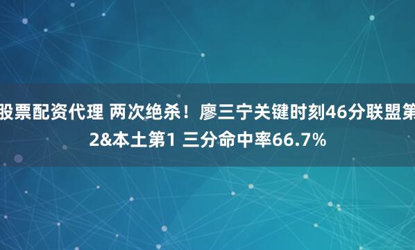 股票配资代理 两次绝杀！廖三宁关键时刻46分联盟第2&本土第1 三分命中率66.7%
