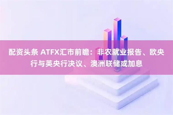 配资头条 ATFX汇市前瞻：非农就业报告、欧央行与英央行决议、澳洲联储或加息