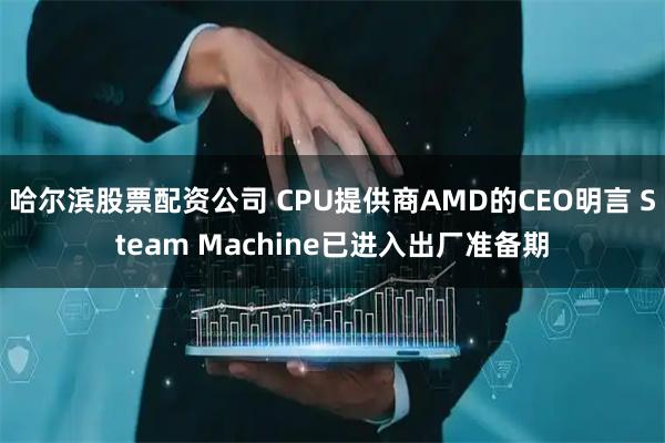 哈尔滨股票配资公司 CPU提供商AMD的CEO明言 Steam Machine已进入出厂准备期