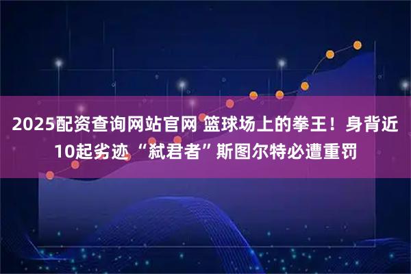 2025配资查询网站官网 篮球场上的拳王！身背近10起劣迹 “弑君者”斯图尔特必遭重罚