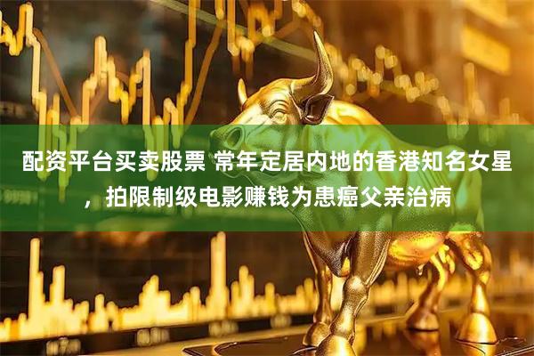 配资平台买卖股票 常年定居内地的香港知名女星，拍限制级电影赚钱为患癌父亲治病