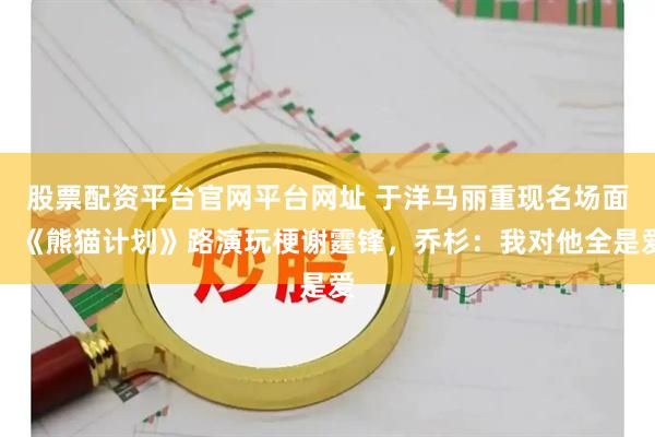 股票配资平台官网平台网址 于洋马丽重现名场面！《熊猫计划》路演玩梗谢霆锋，乔杉：我对他全是爱