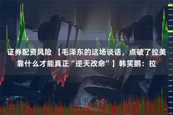 证券配资风险 【毛泽东的这场谈话，点破了拉美靠什么才能真正“逆天改命”】韩笑鹏：拉