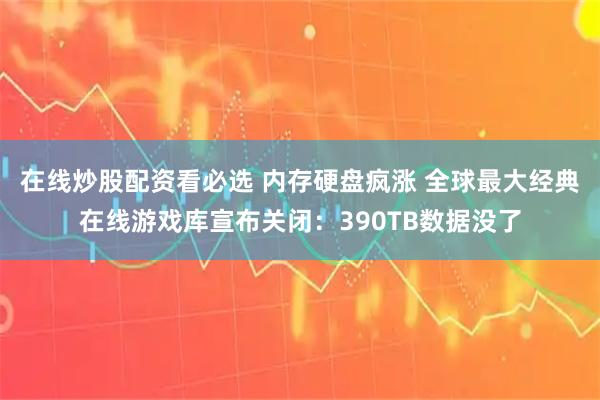 在线炒股配资看必选 内存硬盘疯涨 全球最大经典在线游戏库宣布关闭:390TB数据没了