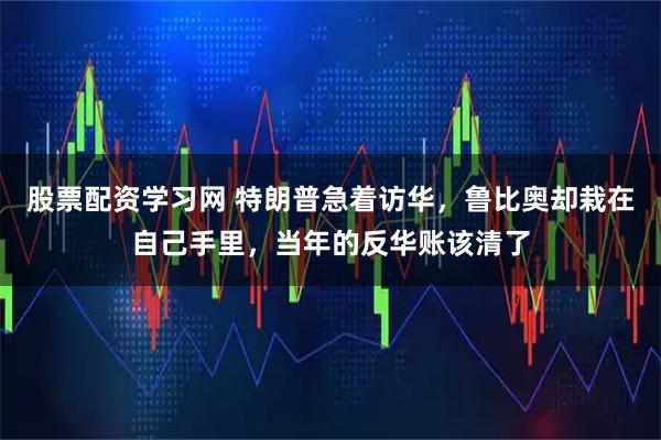 股票配资学习网 特朗普急着访华,鲁比奥却栽在自己手里,当年的反华账该清了