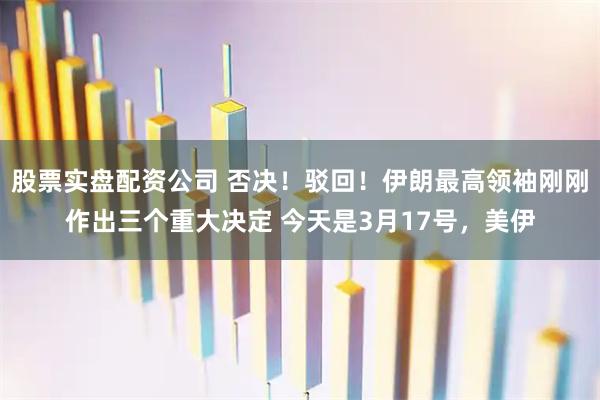 股票实盘配资公司 否决！驳回！伊朗最高领袖刚刚作出三个重大决定 今天是3月17号，美伊