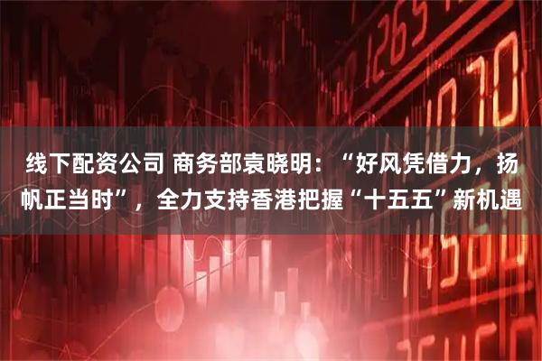 线下配资公司 商务部袁晓明：“好风凭借力，扬帆正当时”，全力支持香港把握“十五五”新机遇