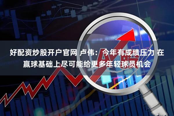 好配资炒股开户官网 卢伟：今年有成绩压力 在赢球基础上尽可能给更多年轻球员机会