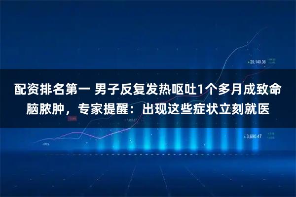 配资排名第一 男子反复发热呕吐1个多月成致命脑脓肿,专家提醒:出现这些症状立刻就医