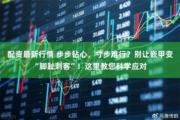 配资最新行情 步步钻心，寸步难行？别让嵌甲变“脚趾刺客”！这里教您科学应对