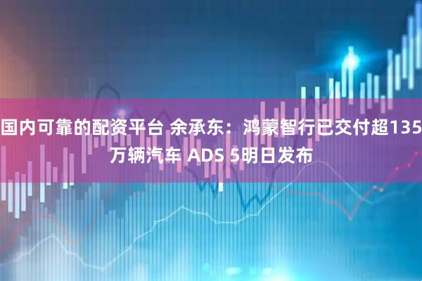 国内可靠的配资平台 余承东：鸿蒙智行已交付超135万辆汽车 ADS 5明日发布