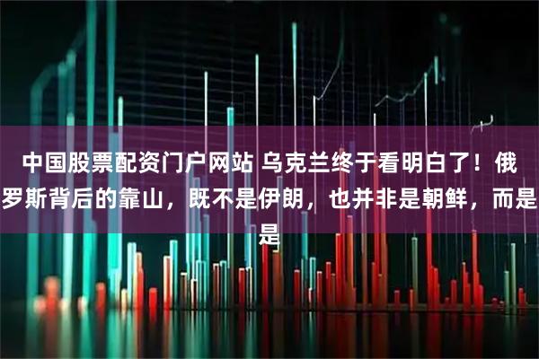 中国股票配资门户网站 乌克兰终于看明白了！俄罗斯背后的靠山，既不是伊朗，也并非是朝鲜，而是
