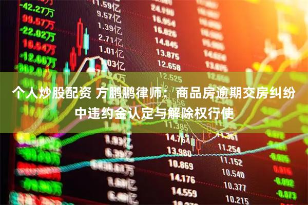 个人炒股配资 方鹏鹏律师：商品房逾期交房纠纷中违约金认定与解除权行使