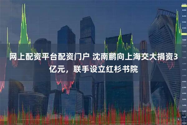 网上配资平台配资门户 沈南鹏向上海交大捐资3亿元，联手设立红杉书院