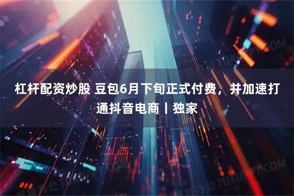 杠杆配资炒股 豆包6月下旬正式付费，并加速打通抖音电商丨独家