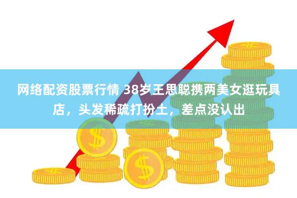 网络配资股票行情 38岁王思聪携两美女逛玩具店，头发稀疏打扮土，差点没认出