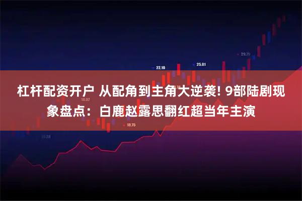 杠杆配资开户 从配角到主角大逆袭! 9部陆剧现象盘点：白鹿赵露思翻红超当年主演