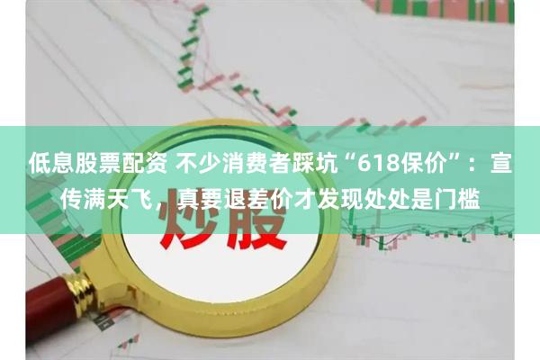 低息股票配资 不少消费者踩坑“618保价”：宣传满天飞，真要退差价才发现处处是门槛