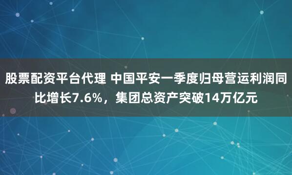 股票配资平台代理 中国平安一季度归母营运利润同比增长7.6%，集团总资产突破14万亿元