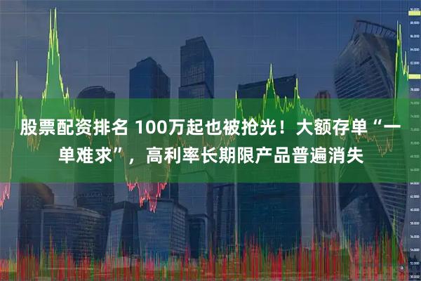 股票配资排名 100万起也被抢光！大额存单“一单难求”，高利率长期限产品普遍消失